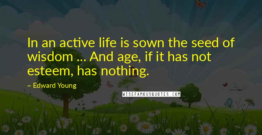 Edward Young Quotes: In an active life is sown the seed of wisdom ... And age, if it has not esteem, has nothing.