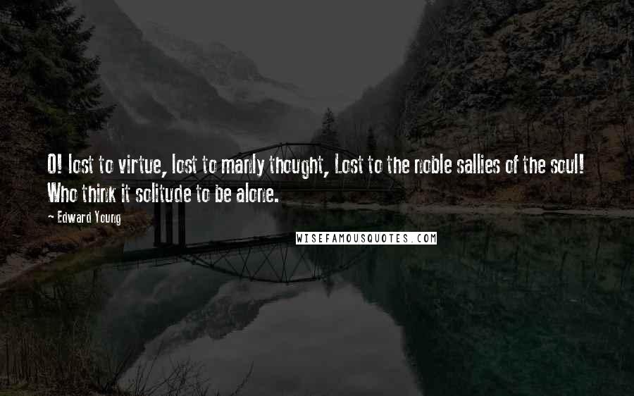 Edward Young Quotes: O! lost to virtue, lost to manly thought, Lost to the noble sallies of the soul! Who think it solitude to be alone.