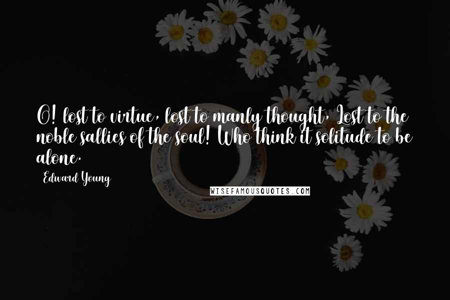 Edward Young Quotes: O! lost to virtue, lost to manly thought, Lost to the noble sallies of the soul! Who think it solitude to be alone.