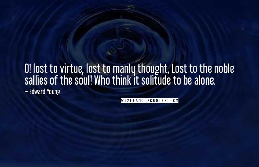 Edward Young Quotes: O! lost to virtue, lost to manly thought, Lost to the noble sallies of the soul! Who think it solitude to be alone.
