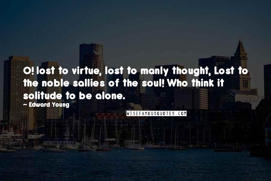 Edward Young Quotes: O! lost to virtue, lost to manly thought, Lost to the noble sallies of the soul! Who think it solitude to be alone.