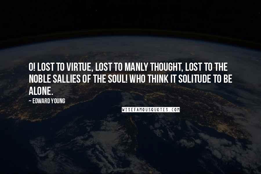 Edward Young Quotes: O! lost to virtue, lost to manly thought, Lost to the noble sallies of the soul! Who think it solitude to be alone.