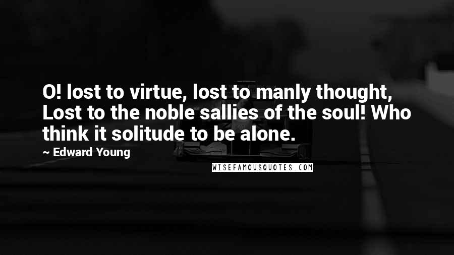 Edward Young Quotes: O! lost to virtue, lost to manly thought, Lost to the noble sallies of the soul! Who think it solitude to be alone.