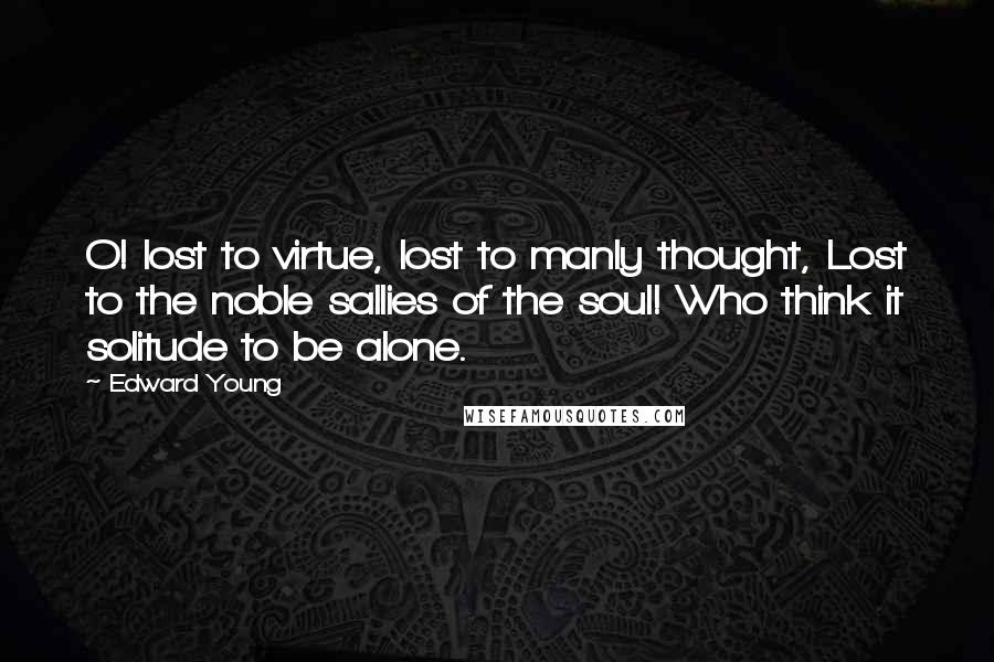 Edward Young Quotes: O! lost to virtue, lost to manly thought, Lost to the noble sallies of the soul! Who think it solitude to be alone.