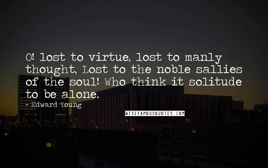 Edward Young Quotes: O! lost to virtue, lost to manly thought, Lost to the noble sallies of the soul! Who think it solitude to be alone.