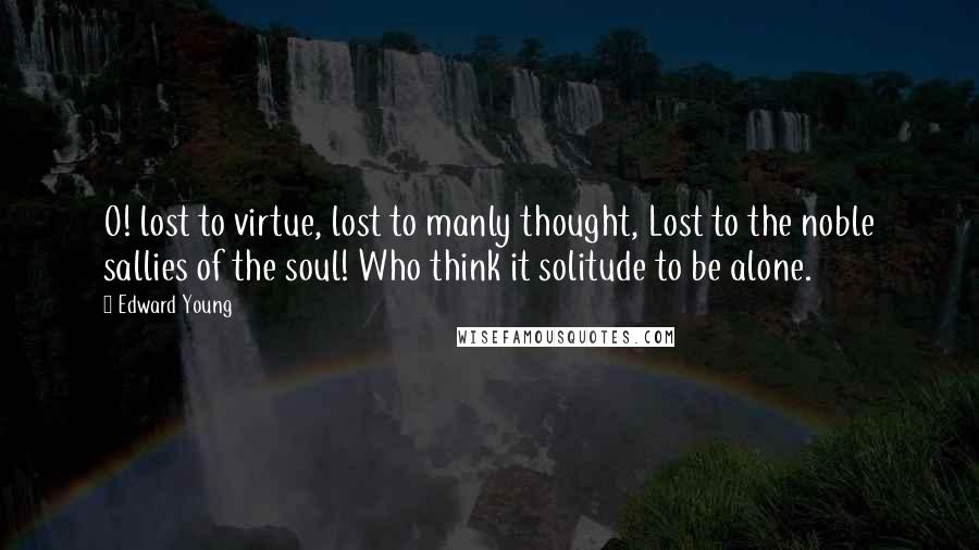 Edward Young Quotes: O! lost to virtue, lost to manly thought, Lost to the noble sallies of the soul! Who think it solitude to be alone.