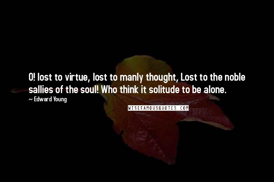Edward Young Quotes: O! lost to virtue, lost to manly thought, Lost to the noble sallies of the soul! Who think it solitude to be alone.