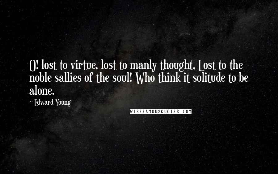 Edward Young Quotes: O! lost to virtue, lost to manly thought, Lost to the noble sallies of the soul! Who think it solitude to be alone.