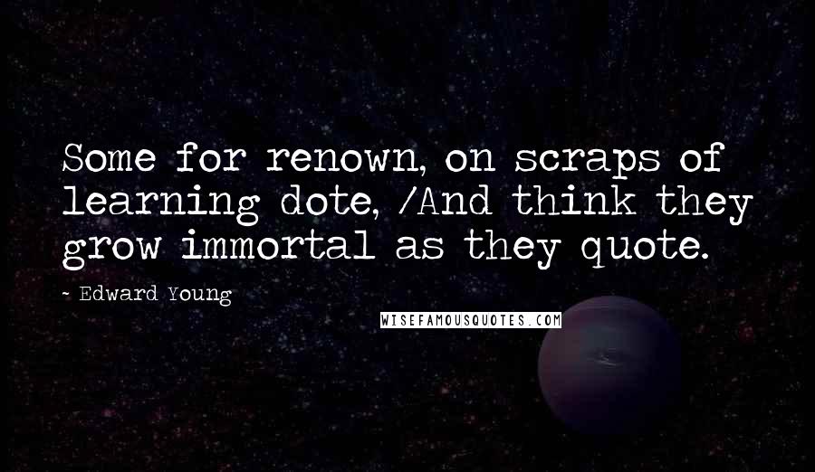 Edward Young Quotes: Some for renown, on scraps of learning dote, /And think they grow immortal as they quote.