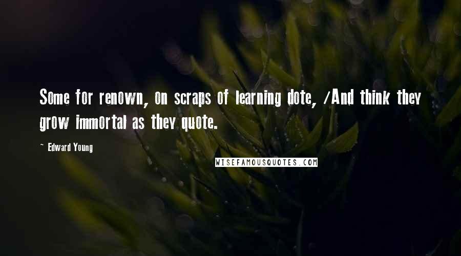 Edward Young Quotes: Some for renown, on scraps of learning dote, /And think they grow immortal as they quote.