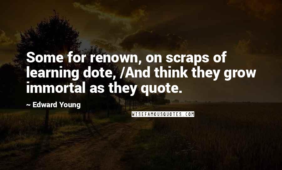 Edward Young Quotes: Some for renown, on scraps of learning dote, /And think they grow immortal as they quote.