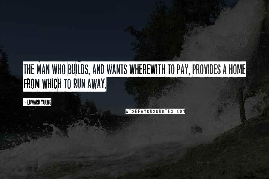 Edward Young Quotes: The man who builds, and wants wherewith to pay, Provides a home from which to run away.