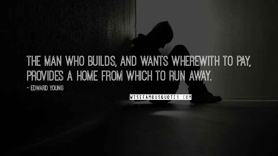 Edward Young Quotes: The man who builds, and wants wherewith to pay, Provides a home from which to run away.