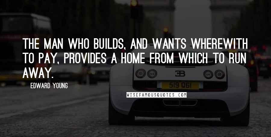 Edward Young Quotes: The man who builds, and wants wherewith to pay, Provides a home from which to run away.