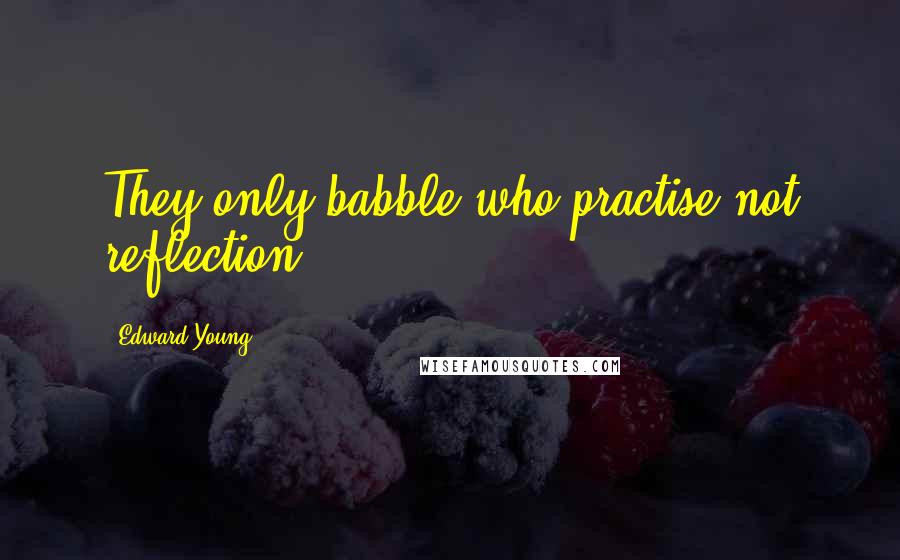 Edward Young Quotes: They only babble who practise not reflection.