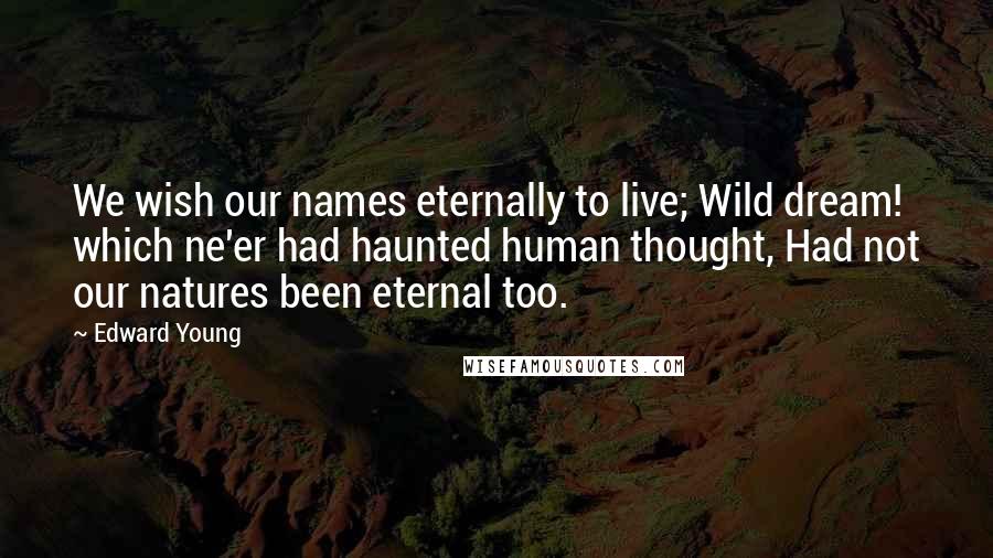 Edward Young Quotes: We wish our names eternally to live; Wild dream! which ne'er had haunted human thought, Had not our natures been eternal too.