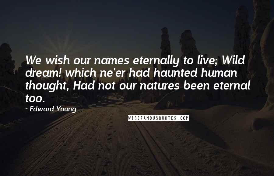 Edward Young Quotes: We wish our names eternally to live; Wild dream! which ne'er had haunted human thought, Had not our natures been eternal too.