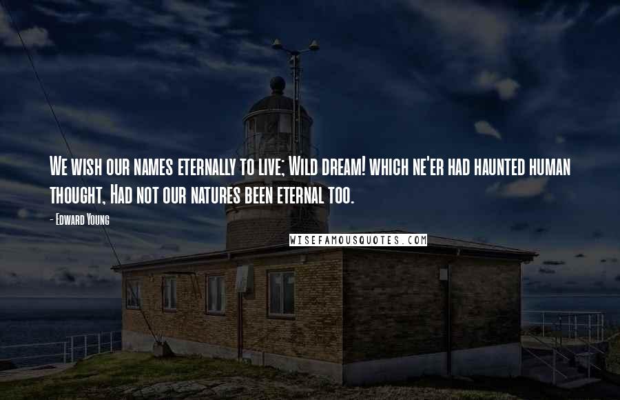 Edward Young Quotes: We wish our names eternally to live; Wild dream! which ne'er had haunted human thought, Had not our natures been eternal too.