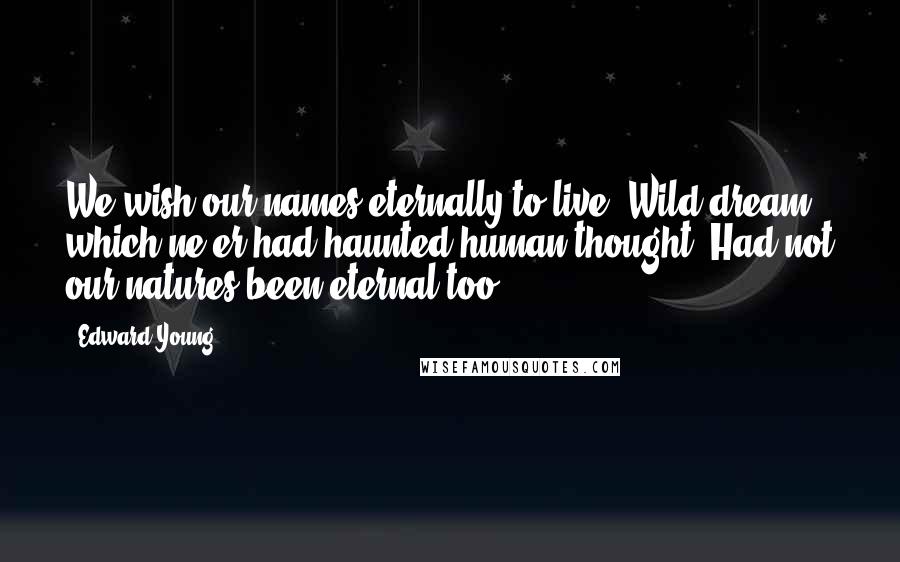 Edward Young Quotes: We wish our names eternally to live; Wild dream! which ne'er had haunted human thought, Had not our natures been eternal too.