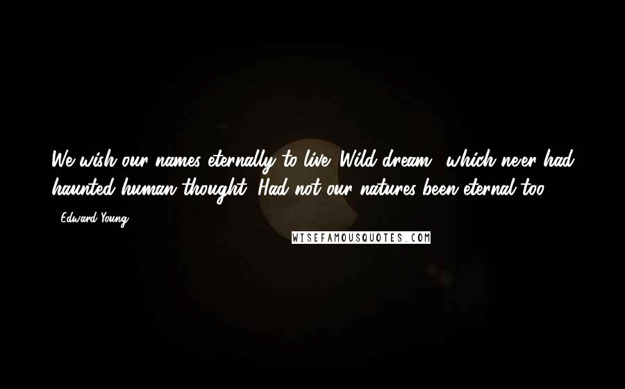 Edward Young Quotes: We wish our names eternally to live; Wild dream! which ne'er had haunted human thought, Had not our natures been eternal too.