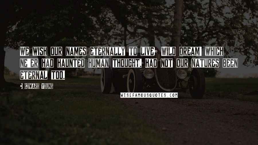 Edward Young Quotes: We wish our names eternally to live; Wild dream! which ne'er had haunted human thought, Had not our natures been eternal too.