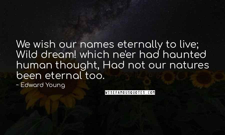 Edward Young Quotes: We wish our names eternally to live; Wild dream! which ne'er had haunted human thought, Had not our natures been eternal too.