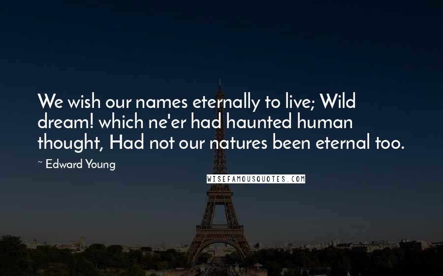 Edward Young Quotes: We wish our names eternally to live; Wild dream! which ne'er had haunted human thought, Had not our natures been eternal too.