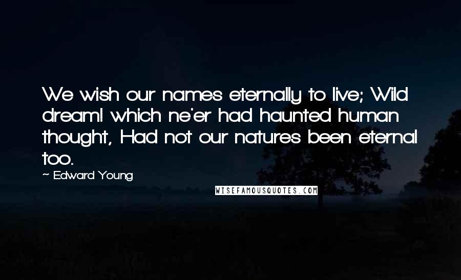 Edward Young Quotes: We wish our names eternally to live; Wild dream! which ne'er had haunted human thought, Had not our natures been eternal too.