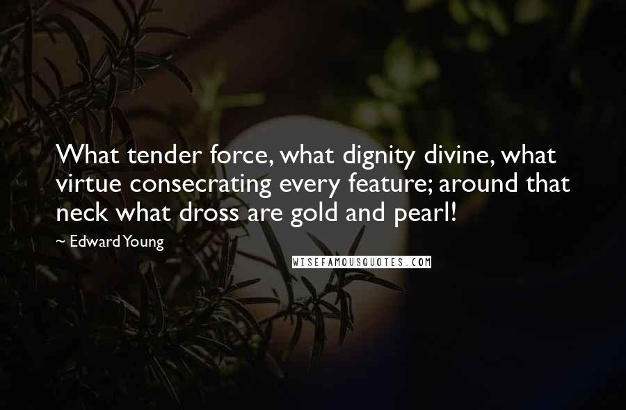 Edward Young Quotes: What tender force, what dignity divine, what virtue consecrating every feature; around that neck what dross are gold and pearl!