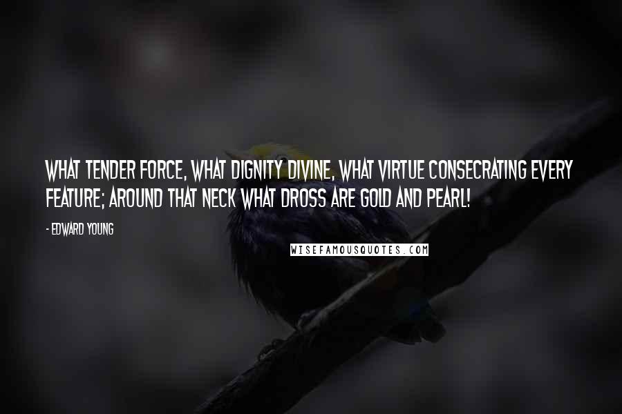 Edward Young Quotes: What tender force, what dignity divine, what virtue consecrating every feature; around that neck what dross are gold and pearl!