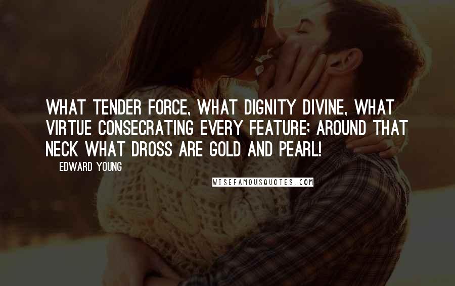 Edward Young Quotes: What tender force, what dignity divine, what virtue consecrating every feature; around that neck what dross are gold and pearl!