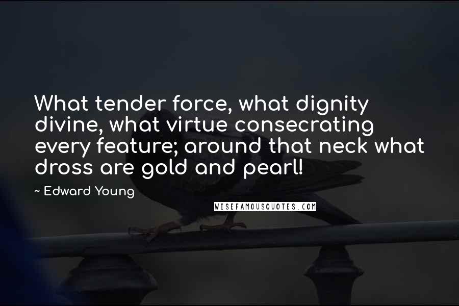 Edward Young Quotes: What tender force, what dignity divine, what virtue consecrating every feature; around that neck what dross are gold and pearl!