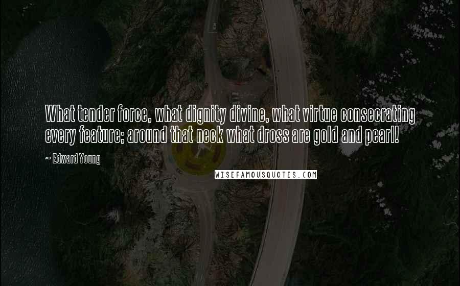 Edward Young Quotes: What tender force, what dignity divine, what virtue consecrating every feature; around that neck what dross are gold and pearl!