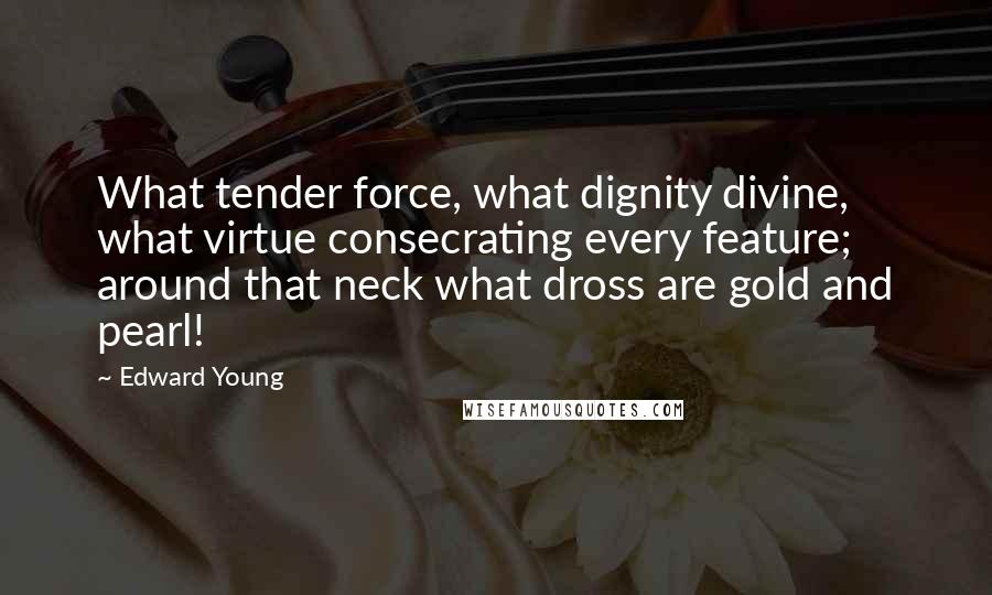 Edward Young Quotes: What tender force, what dignity divine, what virtue consecrating every feature; around that neck what dross are gold and pearl!