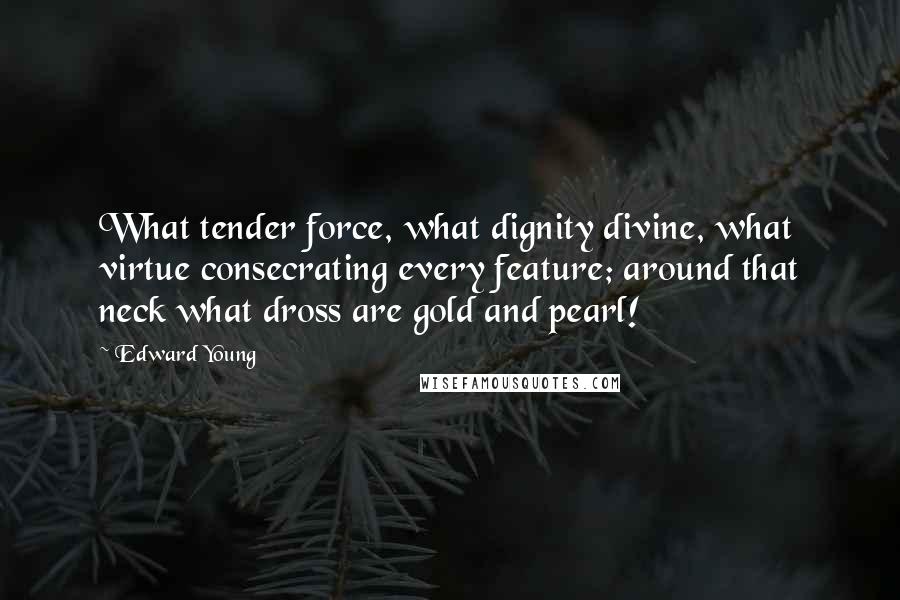 Edward Young Quotes: What tender force, what dignity divine, what virtue consecrating every feature; around that neck what dross are gold and pearl!