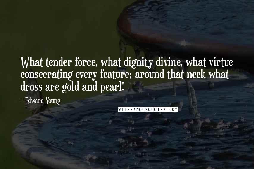 Edward Young Quotes: What tender force, what dignity divine, what virtue consecrating every feature; around that neck what dross are gold and pearl!