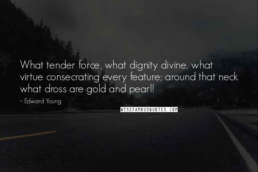 Edward Young Quotes: What tender force, what dignity divine, what virtue consecrating every feature; around that neck what dross are gold and pearl!