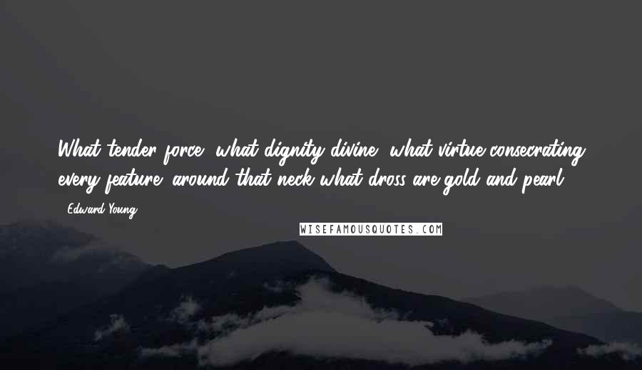 Edward Young Quotes: What tender force, what dignity divine, what virtue consecrating every feature; around that neck what dross are gold and pearl!