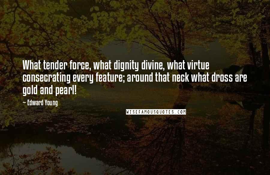 Edward Young Quotes: What tender force, what dignity divine, what virtue consecrating every feature; around that neck what dross are gold and pearl!