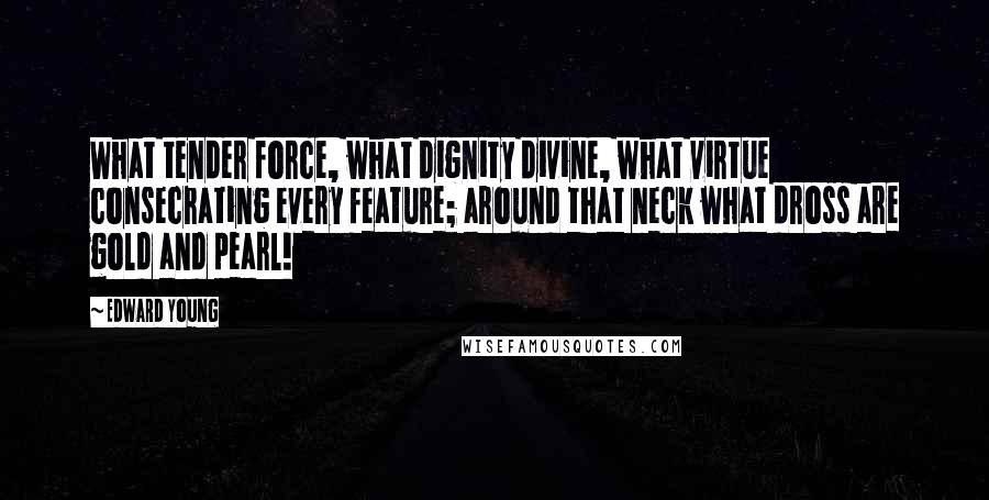 Edward Young Quotes: What tender force, what dignity divine, what virtue consecrating every feature; around that neck what dross are gold and pearl!