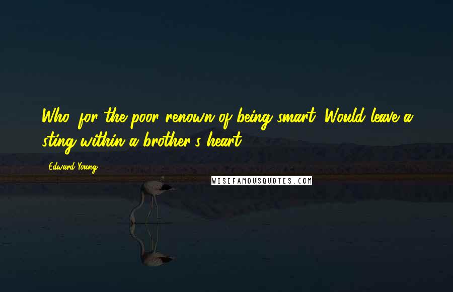 Edward Young Quotes: Who, for the poor renown of being smart, Would leave a sting within a brother's heart?