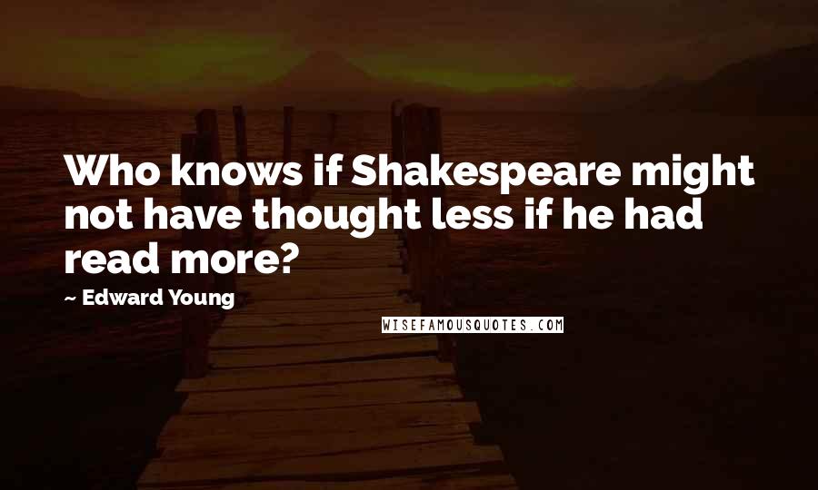 Edward Young Quotes: Who knows if Shakespeare might not have thought less if he had read more?