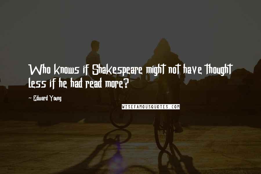 Edward Young Quotes: Who knows if Shakespeare might not have thought less if he had read more?