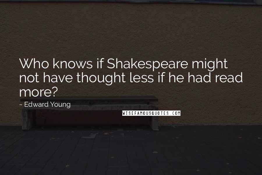 Edward Young Quotes: Who knows if Shakespeare might not have thought less if he had read more?