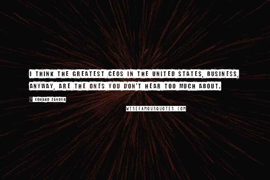 Edward Zander Quotes: I think the greatest CEOs in the United States, business, anyway, are the ones you don't hear too much about.