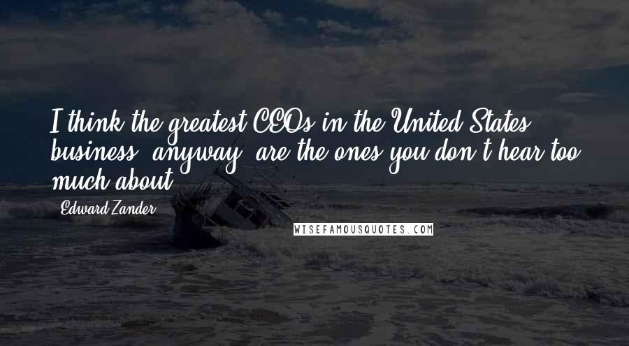 Edward Zander Quotes: I think the greatest CEOs in the United States, business, anyway, are the ones you don't hear too much about.