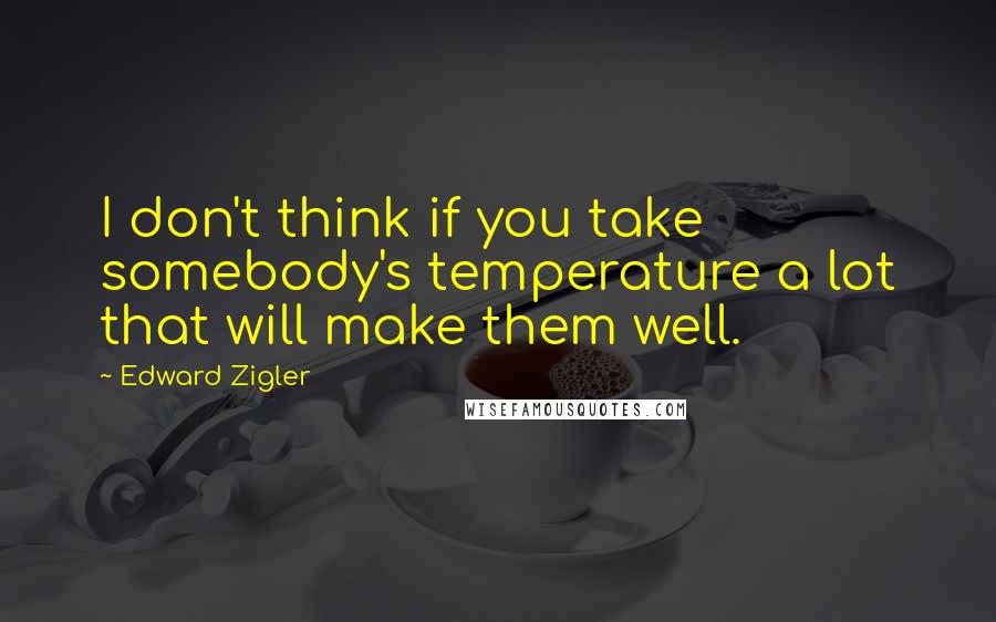 Edward Zigler Quotes: I don't think if you take somebody's temperature a lot that will make them well.