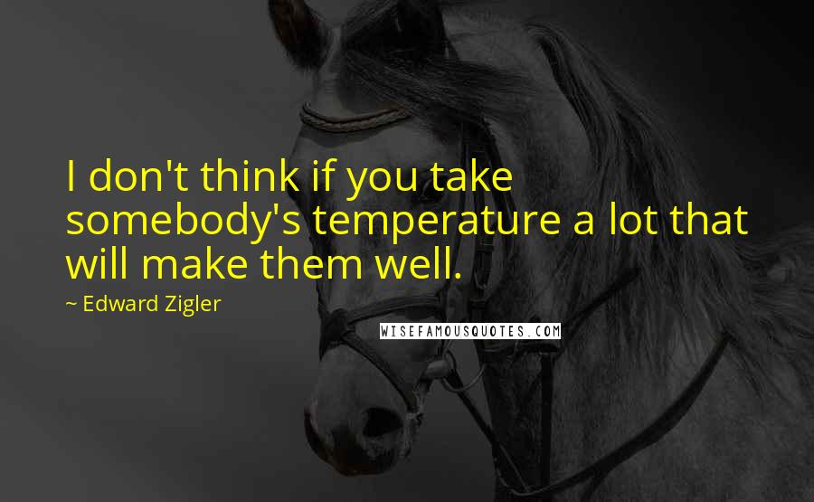 Edward Zigler Quotes: I don't think if you take somebody's temperature a lot that will make them well.