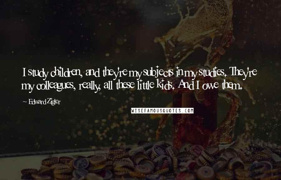 Edward Zigler Quotes: I study children, and they're my subjects in my studies. They're my colleagues, really, all these little kids. And I owe them.
