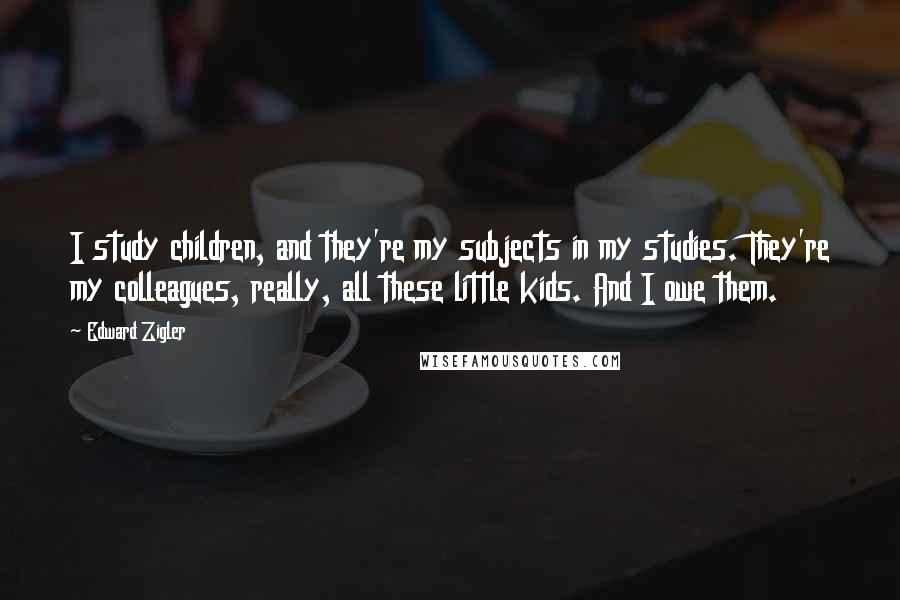 Edward Zigler Quotes: I study children, and they're my subjects in my studies. They're my colleagues, really, all these little kids. And I owe them.
